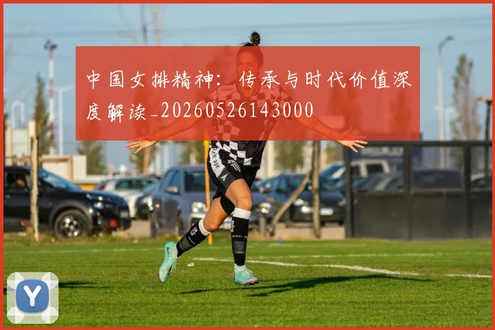 中国女排精神:传承与时代价值深度解读_20260526143000