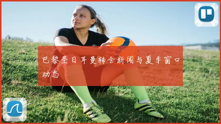 巴黎圣日耳曼转会新闻与夏季窗口动态