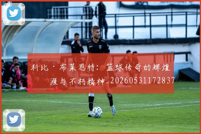 科比·布莱恩特:篮球传奇的辉煌生涯与不朽精神_20260531172837
