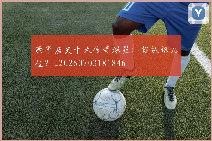 西甲历史十大传奇球星：你认识几位？_20260703181846