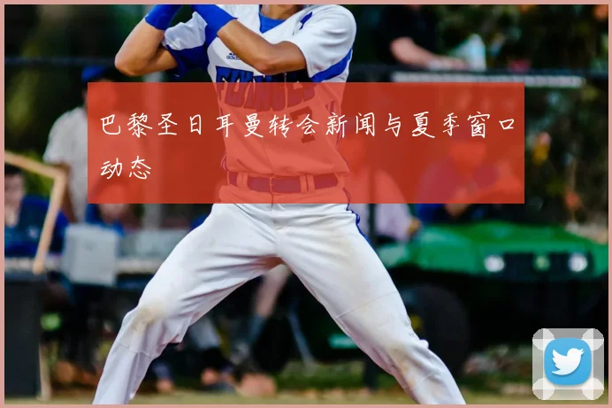 巴黎圣日耳曼转会新闻与夏季窗口动态
