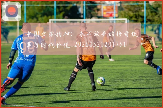 中国女排精神:永不放弃的传奇故事与时代价值_20260521201751