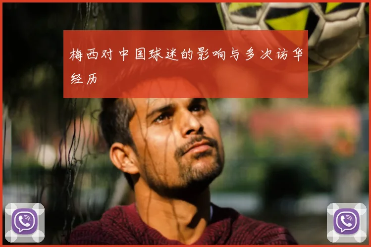 梅西对中国球迷的影响与多次访华经历