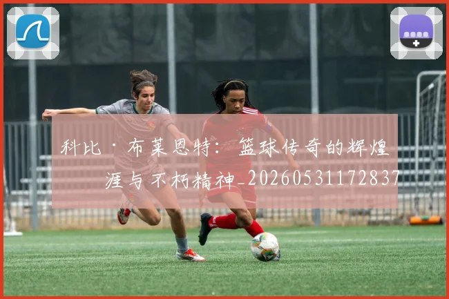 科比·布莱恩特：篮球传奇的辉煌生涯与不朽精神_20260531172837